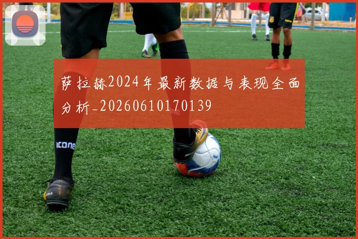 萨拉赫2024年最新数据与表现全面分析_20260610170139