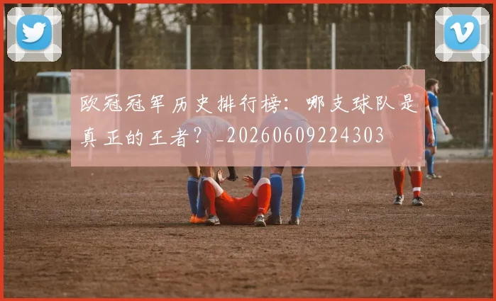 欧冠冠军历史排行榜：哪支球队是真正的王者？_20260609224303