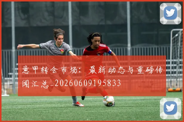 意甲转会市场：最新动态与重磅传闻汇总_20260609195833