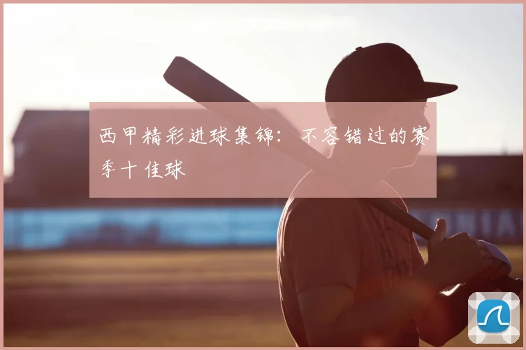 西甲精彩进球集锦：不容错过的赛季十佳球