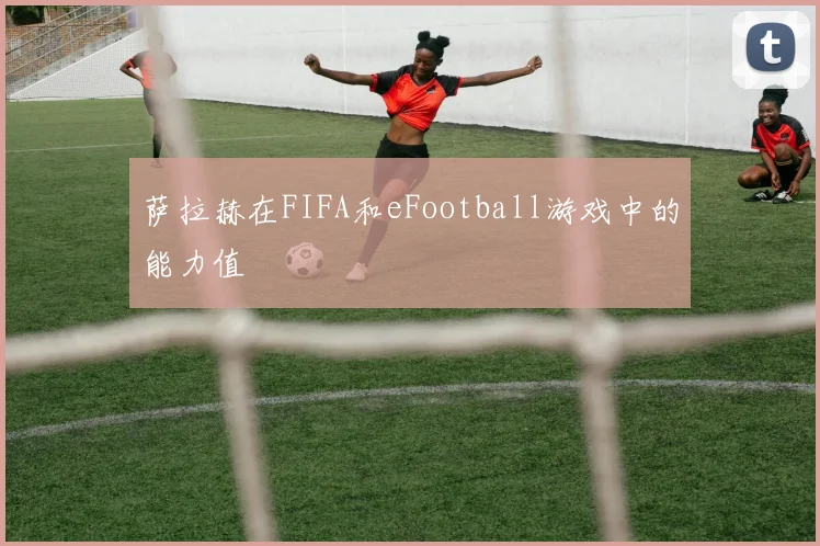 萨拉赫在FIFA和eFootball游戏中的能力值