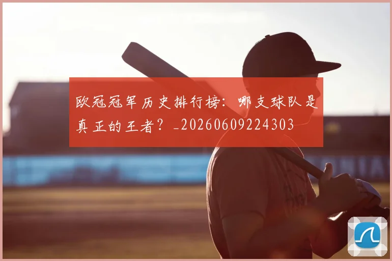 欧冠冠军历史排行榜:哪支球队是真正的王者?_20260609224303
