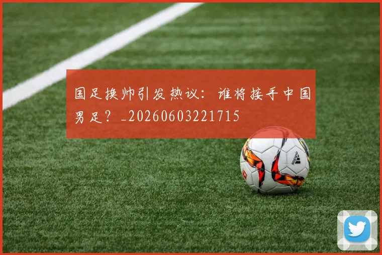 国足换帅引发热议:谁将接手中国男足?_20260603221715