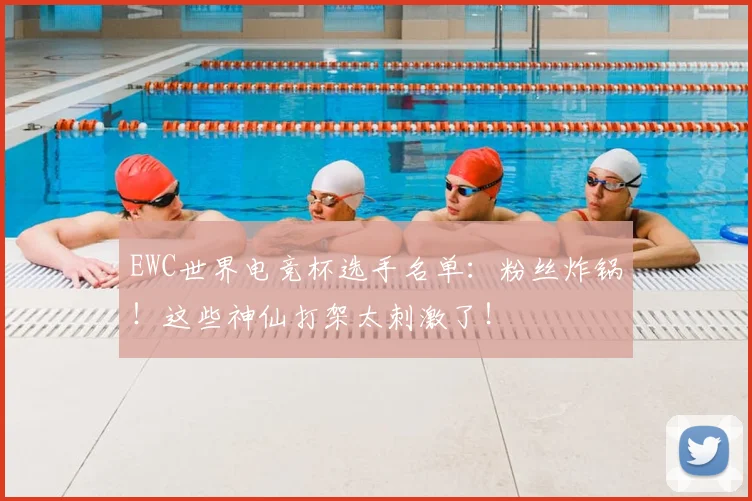 EWC世界电竞杯选手名单：粉丝炸锅！这些神仙打架太刺激了！