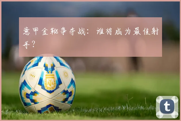 意甲金靴争夺战:谁将成为最佳射手?