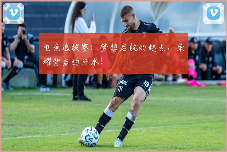 电竞选拔赛：梦想启航的起点，荣耀背后的汗水！